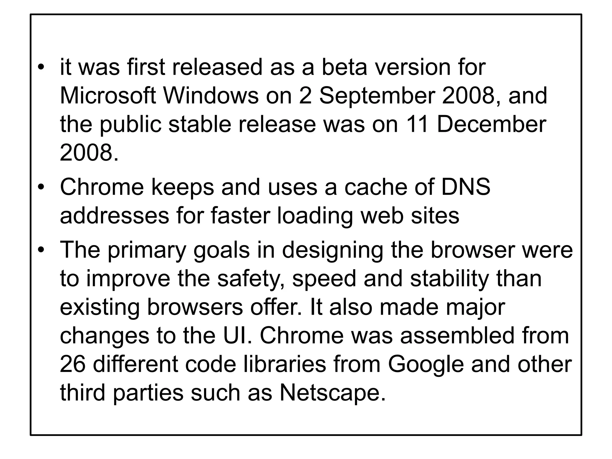 it was first released as a beta version for Microsoft Windows on 2 September 2008, and the public stable release was on 11 December 2008.Chrome keeps and uses a cache of DNS addresses for faster loading web sitesThe primary goals in designing the browser were to improve the safety, speed and stability than existing browsers offer. It also made major changes to the UI. Chrome was assembled from 26 different code libraries from Google and other third parties such as Netscape.