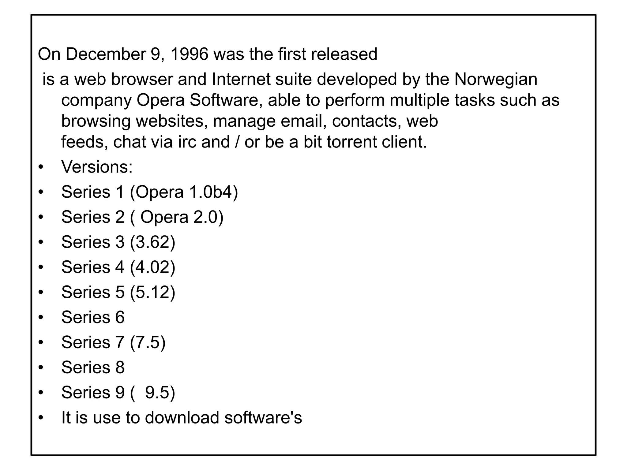 On December 9, 1996 was the first released is a web browser and Internet suite developed by the Norwegian company Opera Software, able to perform multiple tasks such as browsing websites, manage email, contacts, web feeds, chat via irc and / or be a bit torrent client.Versions:Series 1 (Opera 1.0b4)Series 2 ( Opera 2.0)Series 3 (3.62)Series 4 (4.02)Series 5 (5.12)Series 6Series 7 (7.5)Series 8 Series 9 (  9.5)It is use to download software's