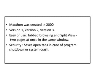 Maxthonwascreated in 2000.Version 1, version 2, version 3.Easy of use: Tabbed browsing and Split View - two pages at once in the same window.Security : Saves open tabs in case of program shutdown or system crash.