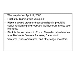 WascreatedonApril 11, 2005.Flock 2.5  Starting with version 3Flock is a web browser that specializes in providing social networking and Web 2.0 facilities built into its user interface.Flock is the successor to Round Two who raised money from Bessemer Venture Partners, Catamount Ventures, Shasta Ventures, and other angel investors. 