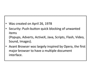 Was created on April 26, 1978Security: Push-button quick blocking of unwanted items (Popups, Adverts, ActiveX, Java, Scripts, Flash, Video, Sound, Images).Avant Browser was largely inspired by Opera, the first major browser to have a multiple document interface.