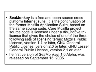 SeaMonkey is a free and open source cross-platform Internet suite. It is the continuation of the former Mozilla Application Suite, based on the same source code. Core Mozilla project source code is licensed under a disjunctive tri-license that gives the choice of one of the three following sets of licensing terms: Mozilla Public License, version 1.1 or later, GNU General Public License, version 2.0 or later, GNU Lesser General Public License, version 2.1 or later.he first version of SeaMonkey, 1.0 Alpha, was released on September 15, 2005