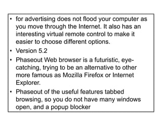 for advertising does not flood your computer as you move through the Internet. It also has an interesting virtual remote control to make it easier to choose different options.Version 5.2Phaseout Web browser is a futuristic, eye-catching, trying to be an alternative to other more famous as Mozilla Firefox or Internet Explorer.Phaseout of the useful features tabbed browsing, so you do not have many windows open, and a popup blocker 