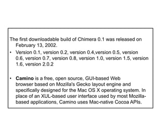 The first downloadable build of Chimera 0.1 was released on February 13, 2002.Version 0.1, version 0.2, version 0.4,version 0.5, version 0.6, version 0.7, version 0.8, version 1.0, version 1.5, version 1.6, version 2.0.2Camino is a free, open source, GUI-based Web browser based on Mozilla's Gecko layout engine and specifically designed for the Mac OS X operating system. In place of an XUL-based user interface used by most Mozilla-based applications, Camino uses Mac-native Cocoa APIs.