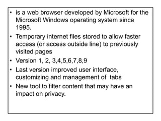 is a web browser developed by Microsoft for the Microsoft Windows operating system since 1995.Temporary internet files stored to allow faster access (or access outside line) to previously visited pages Version 1, 2, 3,4,5,6,7,8,9 Last version improved user interface, customizing and management of  tabsNew tool to filter content that may have an impact on privacy.  