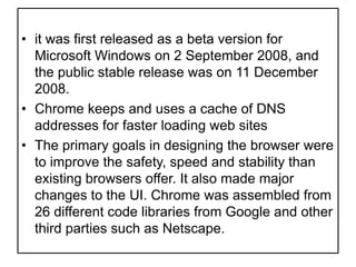 it was first released as a beta version for Microsoft Windows on 2 September 2008, and the public stable release was on 11 December 2008.Chrome keeps and uses a cache of DNS addresses for faster loading web sitesThe primary goals in designing the browser were to improve the safety, speed and stability than existing browsers offer. It also made major changes to the UI. Chrome was assembled from 26 different code libraries from Google and other third parties such as Netscape.