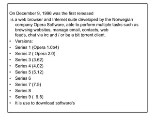 On December 9, 1996 was the first released is a web browser and Internet suite developed by the Norwegian company Opera Software, able to perform multiple tasks such as browsing websites, manage email, contacts, web feeds, chat via irc and / or be a bit torrent client.Versions:Series 1 (Opera 1.0b4)Series 2 ( Opera 2.0)Series 3 (3.62)Series 4 (4.02)Series 5 (5.12)Series 6Series 7 (7.5)Series 8 Series 9 (  9.5)It is use to download software's