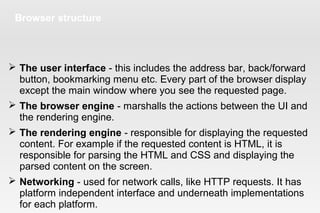 Browser structure
 The user interface - this includes the address bar, back/forward
button, bookmarking menu etc. Every part of the browser display
except the main window where you see the requested page.
 The browser engine - marshalls the actions between the UI and
the rendering engine.
 The rendering engine - responsible for displaying the requested
content. For example if the requested content is HTML, it is
responsible for parsing the HTML and CSS and displaying the
parsed content on the screen.
 Networking - used for network calls, like HTTP requests. It has
platform independent interface and underneath implementations
for each platform.
 