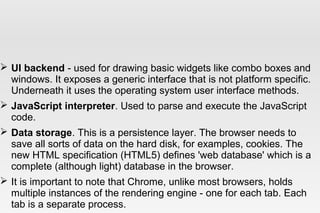  UI backend - used for drawing basic widgets like combo boxes and
windows. It exposes a generic interface that is not platform specific.
Underneath it uses the operating system user interface methods.
 JavaScript interpreter. Used to parse and execute the JavaScript
code.
 Data storage. This is a persistence layer. The browser needs to
save all sorts of data on the hard disk, for examples, cookies. The
new HTML specification (HTML5) defines 'web database' which is a
complete (although light) database in the browser.
 It is important to note that Chrome, unlike most browsers, holds
multiple instances of the rendering engine - one for each tab. Each
tab is a separate process.
 
