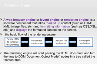 Rendering Engine
 A web browser engine or layout engine or rendering engine, is a
software component that takes marked up content (such as HTML,
XML, image files, etc.) and formatting information (such as CSS,XSL,
etc.) and displays the formatted content on the screen.
 the basic flow of the rendering engine
 The rendering engine will start parsing the HTML document and turn
the tags to DOM(Document Object Model) nodes in a tree called the
"content tree”.
 
