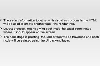  The styling information together with visual instructions in the HTML
will be used to create another tree - the render tree.
 Layout process, means giving each node the exact coordinates
where it should appear on the screen.
 The next stage is painting- the render tree will be traversed and each
node will be painted using the UI backend layer.
 