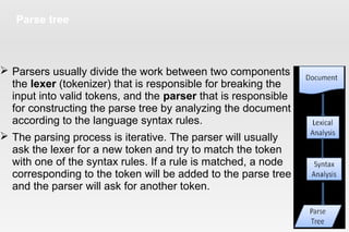 Parse tree
 Parsers usually divide the work between two components -
the lexer (tokenizer) that is responsible for breaking the
input into valid tokens, and the parser that is responsible
for constructing the parse tree by analyzing the document structure
according to the language syntax rules.
 The parsing process is iterative. The parser will usually
ask the lexer for a new token and try to match the token
with one of the syntax rules. If a rule is matched, a node
corresponding to the token will be added to the parse tree
and the parser will ask for another token.
 