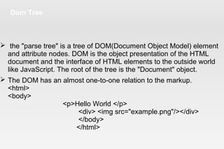 Dom Tree
 the "parse tree" is a tree of DOM(Document Object Model) element
and attribute nodes. DOM is the object presentation of the HTML
document and the interface of HTML elements to the outside world
like JavaScript. The root of the tree is the "Document" object.
 The DOM has an almost one-to-one relation to the markup.
<html>
<body>
<p>Hello World </p>
<div> <img src="example.png"/></div>
</body>
</html>
 