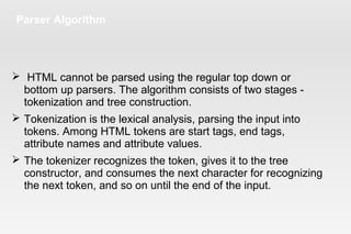 Parser Algorithm
 HTML cannot be parsed using the regular top down or
bottom up parsers. The algorithm consists of two stages -
tokenization and tree construction.
 Tokenization is the lexical analysis, parsing the input into
tokens. Among HTML tokens are start tags, end tags,
attribute names and attribute values.
 The tokenizer recognizes the token, gives it to the tree
constructor, and consumes the next character for recognizing
the next token, and so on until the end of the input.
 