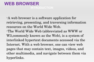 WEB BROWSER
INTRODUCTION

A web browser is a software application for 
retrieving, presenting, and traversing information 
resources on the World Wide Web.

The World Wide Web (abbreviated as WWW or 
W3,commonly known as the Web), is a system of 
interlinked hypertext documents accessed via the 
Internet. With a web browser, one can view web 
pages that may contain text, images, videos, and 
other multimedia, and navigate between them via 
hyperlinks.
 