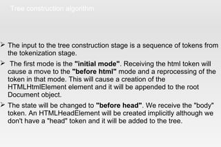 Tree construction algorithm
 The input to the tree construction stage is a sequence of tokens from
the tokenization stage.
 The first mode is the "initial mode". Receiving the html token will
cause a move to the "before html" mode and a reprocessing of the
token in that mode. This will cause a creation of the
HTMLHtmlElement element and it will be appended to the root
Document object.
 The state will be changed to "before head". We receive the "body"
token. An HTMLHeadElement will be created implicitly although we
don't have a "head" token and it will be added to the tree.
 