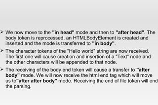  We now move to the "in head" mode and then to "after head". The
body token is reprocessed, an HTMLBodyElement is created and
inserted and the mode is transferred to "in body".
 The character tokens of the "Hello world" string are now received.
The first one will cause creation and insertion of a "Text" node and
the other characters will be appended to that node.
 The receiving of the body end token will cause a transfer to "after
body" mode. We will now receive the html end tag which will move
us to"after after body" mode. Receiving the end of file token will end
the parsing.
 
