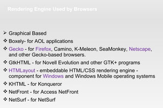 Rendering Engine Used by Browsers
 Graphical Based
 Boxely- for AOL applications
 Gecko - for Firefox, Camino, K-Meleon, SeaMonkey, Netscape,
and other Gecko-based browsers.
 GtkHTML - for Novell Evolution and other GTK+ programs
 HTMLayout - embeddable HTML/CSS rendering engine -
component for Windows and Windows Mobile operating systems
 KHTML - for Konqueror
 NetFront - for Access NetFront
 NetSurf - for NetSurf
 