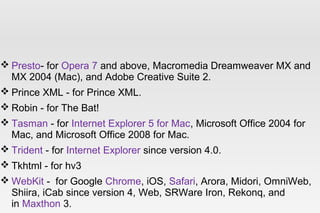  Presto- for Opera 7 and above, Macromedia Dreamweaver MX and
MX 2004 (Mac), and Adobe Creative Suite 2.
 Prince XML - for Prince XML.
 Robin - for The Bat!
 Tasman - for Internet Explorer 5 for Mac, Microsoft Office 2004 for
Mac, and Microsoft Office 2008 for Mac.
 Trident - for Internet Explorer since version 4.0.
 Tkhtml - for hv3
 WebKit - for Google Chrome, iOS, Safari, Arora, Midori, OmniWeb,
Shiira, iCab since version 4, Web, SRWare Iron, Rekonq, and
in Maxthon 3.
 