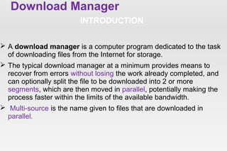 Download Manager
INTRODUCTION
 A download manager is a computer program dedicated to the task
of downloading files from the Internet for storage.
 The typical download manager at a minimum provides means to
recover from errors without losing the work already completed, and
can optionally split the file to be downloaded into 2 or more
segments, which are then moved in parallel, potentially making the
process faster within the limits of the available bandwidth.
 Multi-source is the name given to files that are downloaded in
parallel.
 