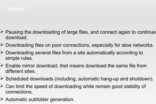 Feature
 Pausing the downloading of large files, and connect again to continue
download.
 Downloading files on poor connections, especially for slow networks.
 Downloading several files from a site automatically according to
simple rules.
 Enable mirror download, that means download the same file from
different sites.
 Scheduled downloads (including, automatic hang-up and shutdown).
 Can limit the speed of downloading while remain good stability of
connections.
 Automatic subfolder generation.
 