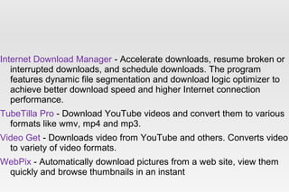 Internet Download Manager - Accelerate downloads, resume broken or
interrupted downloads, and schedule downloads. The program
features dynamic file segmentation and download logic optimizer to
achieve better download speed and higher Internet connection
performance.
TubeTilla Pro - Download YouTube videos and convert them to various
formats like wmv, mp4 and mp3.
Video Get - Downloads video from YouTube and others. Converts video
to variety of video formats.
WebPix - Automatically download pictures from a web site, view them
quickly and browse thumbnails in an instant
 