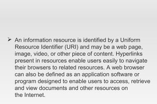  An information resource is identified by a Uniform
Resource Identifier (URI) and may be a web page,
image, video, or other piece of content. Hyperlinks
present in resources enable users easily to navigate
their browsers to related resources. A web browser
can also be defined as an application software or
program designed to enable users to access, retrieve
and view documents and other resources on
the Internet.
 