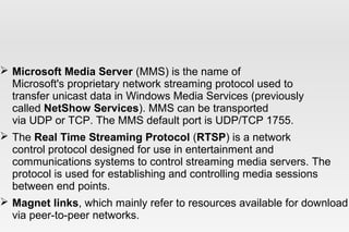  Microsoft Media Server (MMS) is the name of
Microsoft's proprietary network streaming protocol used to
transfer unicast data in Windows Media Services (previously
called NetShow Services). MMS can be transported
via UDP or TCP. The MMS default port is UDP/TCP 1755.
 The Real Time Streaming Protocol (RTSP) is a network
control protocol designed for use in entertainment and
communications systems to control streaming media servers. The
protocol is used for establishing and controlling media sessions
between end points.
 Magnet links, which mainly refer to resources available for download
via peer-to-peer networks.
 