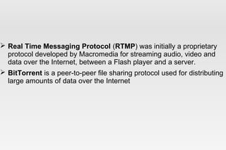  Real Time Messaging Protocol (RTMP) was initially a proprietary
protocol developed by Macromedia for streaming audio, video and
data over the Internet, between a Flash player and a server.
 BitTorrent is a peer-to-peer file sharing protocol used for distributing
large amounts of data over the Internet
 