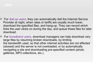 USES
 For dial-up users, they can automatically dial the Internet Service
Provider at night, when rates or tariffs are usually much lower,
download the specified files, and hang-up. They can record which
links the user clicks on during the day, and queue these files for later
download.
 For broadband users, download managers can help download very
large files by resuming broken downloads, by limiting
the bandwidth used, so that other internet activities are not affected
(slowed) and the server is not overloaded, or by automatically
navigating a site and downloading pre-specified content (photo
galleries, MP3 collections, etc.).
 
