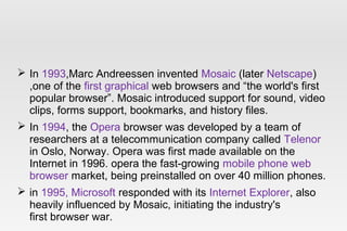  In 1993,Marc Andreessen invented Mosaic (later Netscape)
,one of the first graphical web browsers and “the world's first
popular browser”. Mosaic introduced support for sound, video
clips, forms support, bookmarks, and history files.
 In 1994, the Opera browser was developed by a team of
researchers at a telecommunication company called Telenor
in Oslo, Norway. Opera was first made available on the
Internet in 1996. opera the fast-growing mobile phone web
browser market, being preinstalled on over 40 million phones.
 in 1995, Microsoft responded with its Internet Explorer, also
heavily influenced by Mosaic, initiating the industry's
first browser war.
 