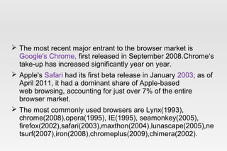  The most recent major entrant to the browser market is
Google's Chrome, first released in September 2008.Chrome‘s
take-up has increased significantly year on year.
 Apple's Safari had its first beta release in January 2003; as of
April 2011, it had a dominant share of Apple-based
web browsing, accounting for just over 7% of the entire
browser market.
 The most commonly used browsers are Lynx(1993),
chrome(2008),opera(1995), IE(1995), seamonkey(2005),
firefox(2002),safari(2003),maxthon(2004),lunascape(2005),ne
tsurf(2007),iron(2008),chromeplus(2009),chimera(2002).
 