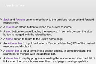 User Interface
 Back and forward buttons to go back to the previous resource and forward
respectively.
 A refresh or reload button to reload the current resource.
 A stop button to cancel loading the resource. In some browsers, the stop
button is merged with the reload button.
 A home button to return to the user's home page.
 An address bar to input the Uniform Resource Identifier(URI) of the desired
resource and display it.
 A search bar to input terms into a search engine. In some browsers, the
search bar is merged with the address bar.
 A status bar to display progress in loading the resource and also the URI of
links when the cursor hovers over them, and page zooming capability.
 