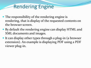 Rendering Engine
 The responsibility of the rendering engine is
  rendering, that is display of the requested contents on
  the browser screen.
 By default the rendering engine can display HTML and
  XML documents and images.
 It can display other types through a plug-in (a browser
  extension). An example is displaying PDF using a PDF
  viewer plug-in.
 