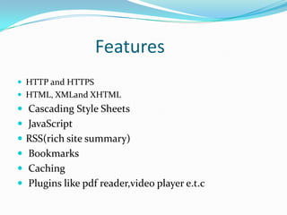 Features
 HTTP and HTTPS
 HTML, XMLand XHTML
 Cascading Style Sheets
 JavaScript
 RSS(rich site summary)
 Bookmarks
 Caching
 Plugins like pdf reader,video player e.t.c
 