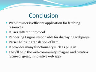 Conclusion
 Web Browser is efficient application for fetching
    resources.
   It uses different protocol .
   Rendering Engine responsible for displaying webpages
   Parser helps in translation of html.
   It provides many functionality such as plug in.
   They’ll help the web community imagine and create a
    future of great, innovative web apps.
 