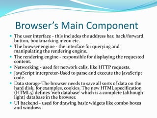 Browser’s Main Component
 The user interface - this includes the address bar, back/forward
    button, bookmarking menu etc.
   The browser engine - the interface for querying and
    manipulating the rendering engine.
   The rendering engine - responsible for displaying the requested
    content.
   Networking - used for network calls, like HTTP requests.
   JavaScript interpreter-Used to parse and execute the JavaScript
    code.
   Data storage-The browser needs to save all sorts of data on the
    hard disk, for examples, cookies. The new HTML specification
    (HTML5) defines 'web database' which is a complete (although
    light) database in the browser.
   UI backend - used for drawing basic widgets like combo boxes
    and windows
 