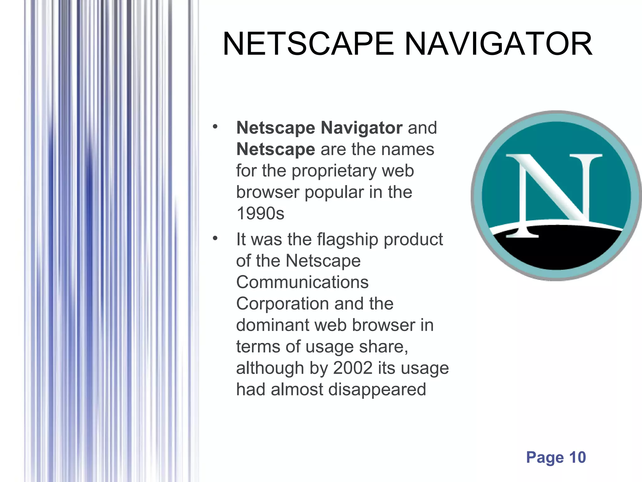 Page 10
NETSCAPE NAVIGATOR
• Netscape Navigator and
Netscape are the names
for the proprietary web
browser popular in the
1990s
• It was the flagship product
of the Netscape
Communications
Corporation and the
dominant web browser in
terms of usage share,
although by 2002 its usage
had almost disappeared
 