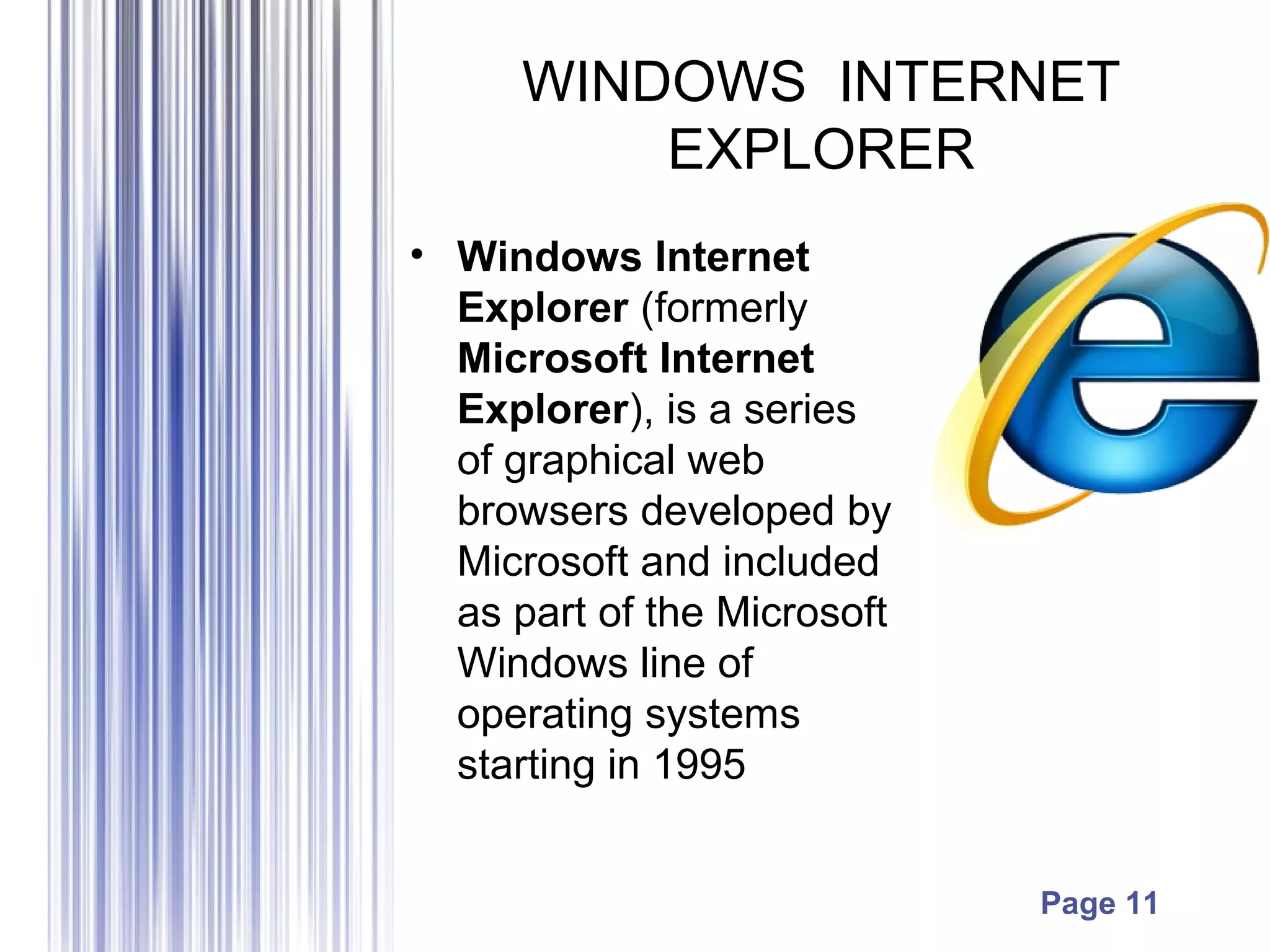 Page 11
WINDOWS INTERNET
EXPLORER
• Windows Internet
Explorer (formerly
Microsoft Internet
Explorer), is a series
of graphical web
browsers developed by
Microsoft and included
as part of the Microsoft
Windows line of
operating systems
starting in 1995
 