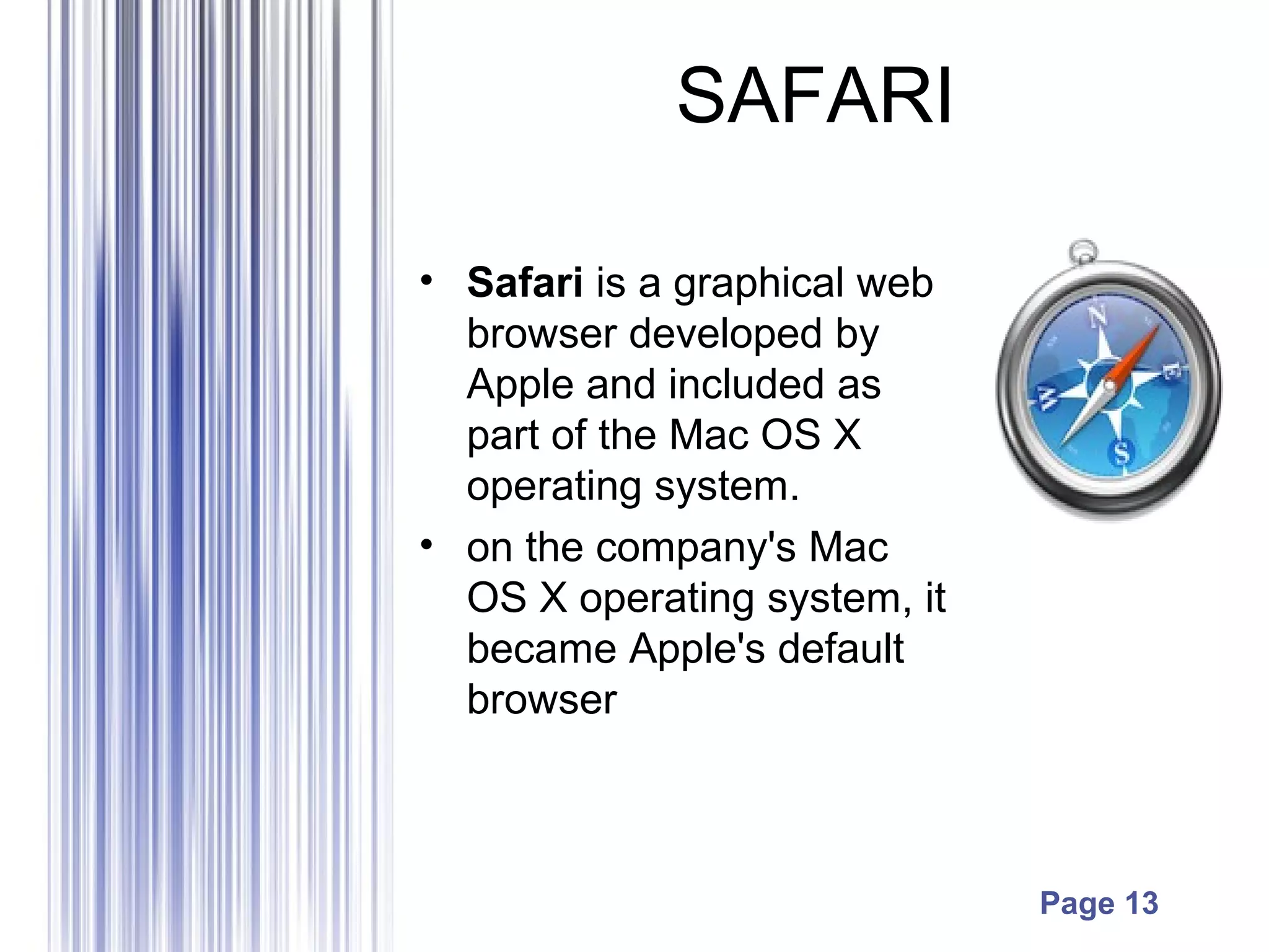 Page 13
SAFARI
• Safari is a graphical web
browser developed by
Apple and included as
part of the Mac OS X
operating system.
• on the company's Mac
OS X operating system, it
became Apple's default
browser
 