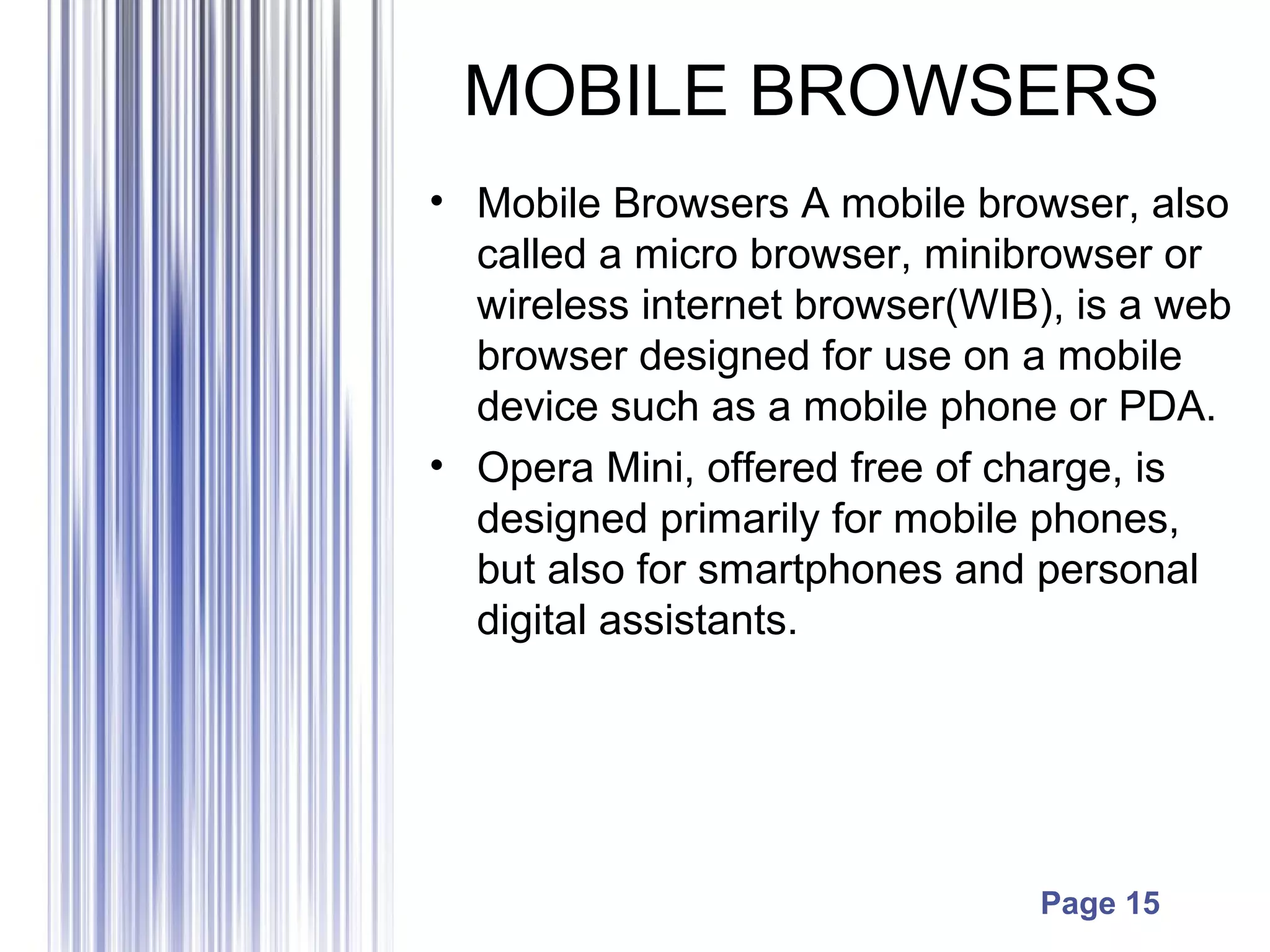 Page 15
MOBILE BROWSERS
• Mobile Browsers A mobile browser, also
called a micro browser, minibrowser or
wireless internet browser(WIB), is a web
browser designed for use on a mobile
device such as a mobile phone or PDA.
• Opera Mini, offered free of charge, is
designed primarily for mobile phones,
but also for smartphones and personal
digital assistants.
 