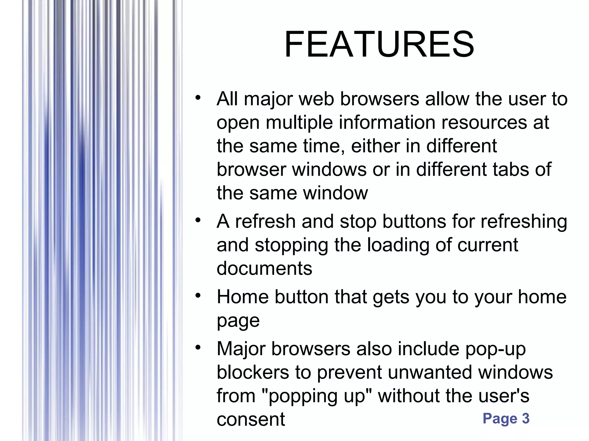 Page 3
FEATURES
• All major web browsers allow the user to
open multiple information resources at
the same time, either in different
browser windows or in different tabs of
the same window
• A refresh and stop buttons for refreshing
and stopping the loading of current
documents
• Home button that gets you to your home
page
• Major browsers also include pop-up
blockers to prevent unwanted windows
from "popping up" without the user's
consent
 