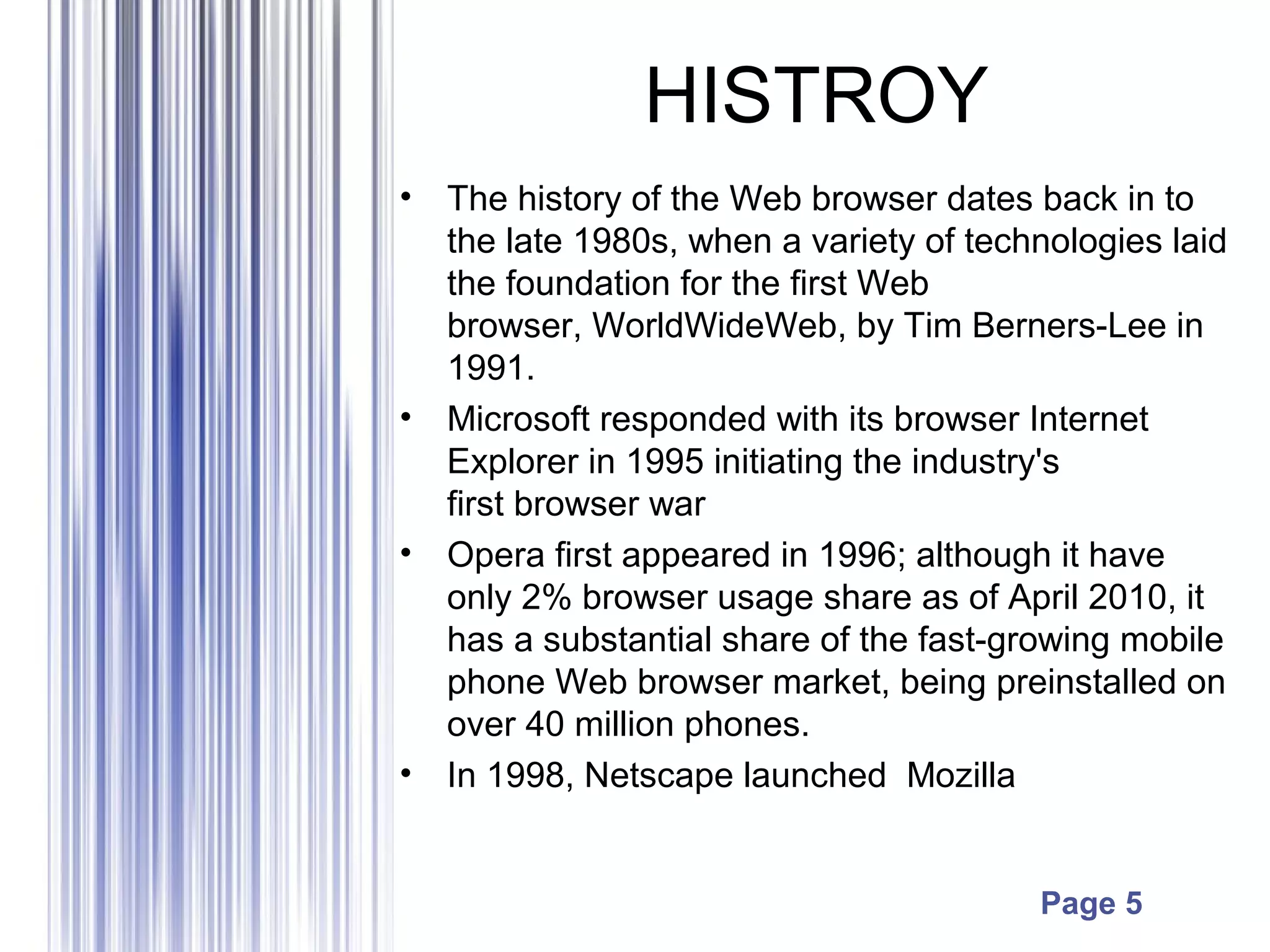 Page 5
HISTROY
• The history of the Web browser dates back in to
the late 1980s, when a variety of technologies laid
the foundation for the first Web
browser, WorldWideWeb, by Tim Berners-Lee in
1991.
• Microsoft responded with its browser Internet
Explorer in 1995 initiating the industry's
first browser war
• Opera first appeared in 1996; although it have
only 2% browser usage share as of April 2010, it
has a substantial share of the fast-growing mobile
phone Web browser market, being preinstalled on
over 40 million phones.
• In 1998, Netscape launched Mozilla
 
