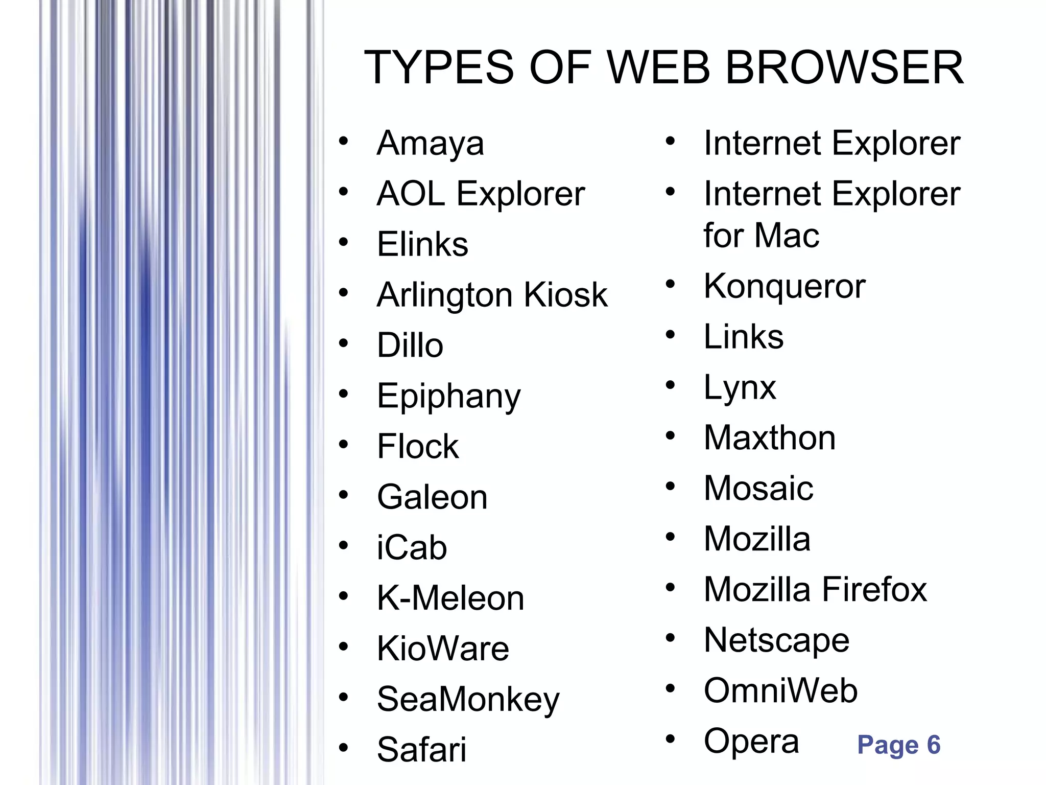 Page 6
TYPES OF WEB BROWSER
• Amaya
• AOL Explorer
• Elinks
• Arlington Kiosk
• Dillo
• Epiphany
• Flock
• Galeon
• iCab
• K-Meleon
• KioWare
• SeaMonkey
• Safari
• Internet Explorer
• Internet Explorer
for Mac
• Konqueror
• Links
• Lynx
• Maxthon
• Mosaic
• Mozilla
• Mozilla Firefox
• Netscape
• OmniWeb
• Opera
 