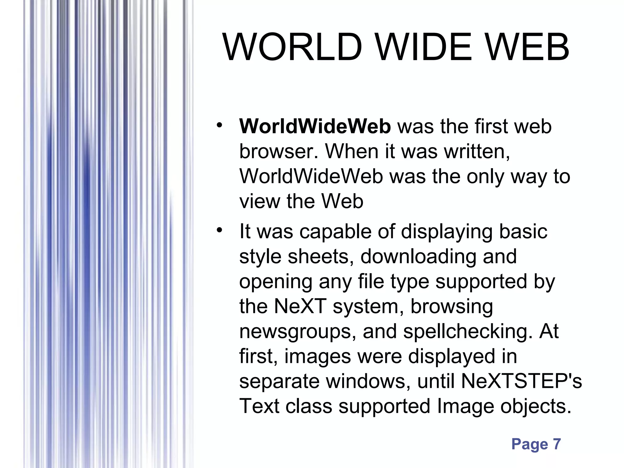 Page 7
WORLD WIDE WEB
• WorldWideWeb was the first web
browser. When it was written,
WorldWideWeb was the only way to
view the Web
• It was capable of displaying basic
style sheets, downloading and
opening any file type supported by
the NeXT system, browsing
newsgroups, and spellchecking. At
first, images were displayed in
separate windows, until NeXTSTEP's
Text class supported Image objects.
 