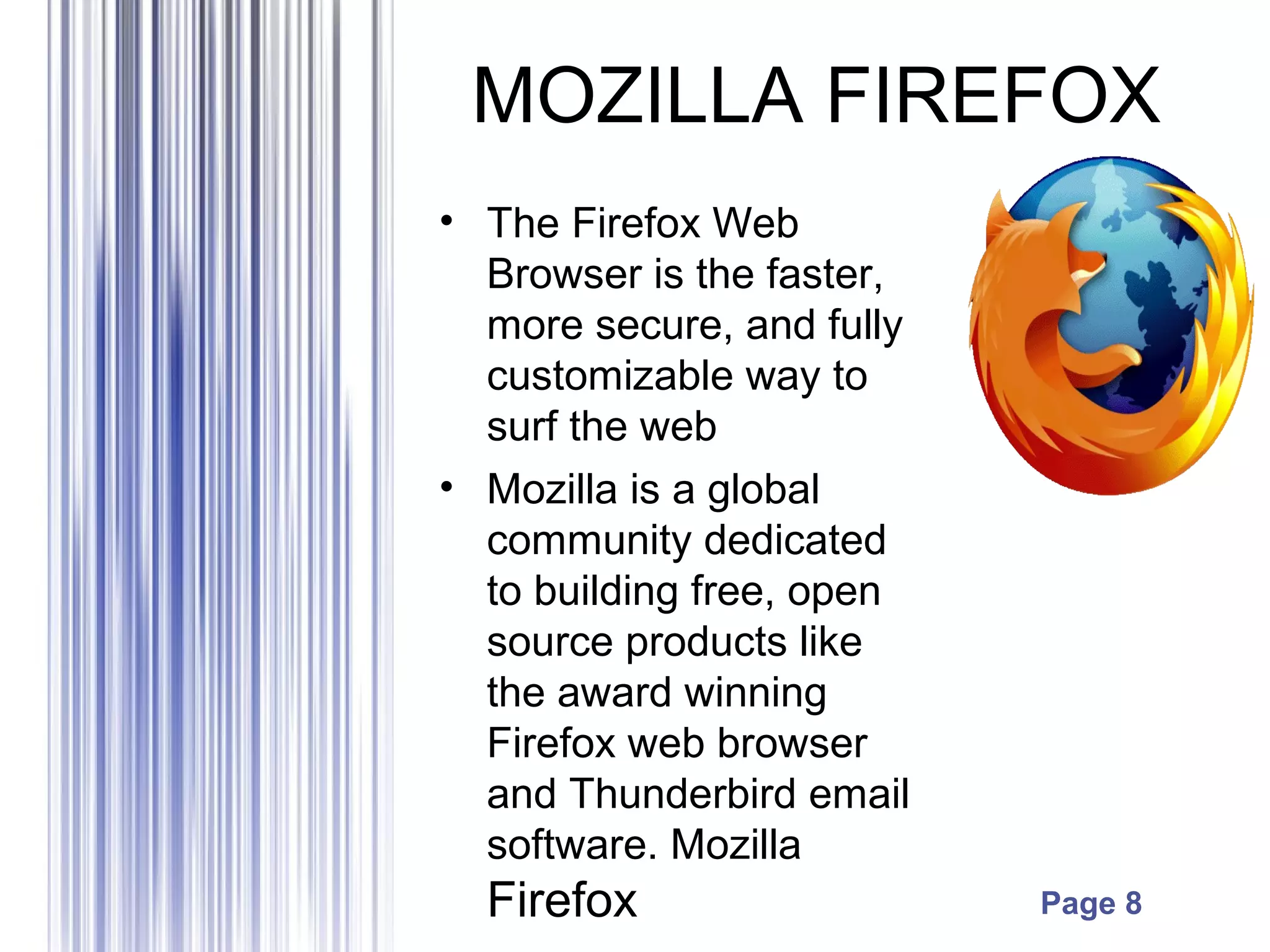 Page 8
MOZILLA FIREFOX
• The Firefox Web
Browser is the faster,
more secure, and fully
customizable way to
surf the web
• Mozilla is a global
community dedicated
to building free, open
source products like
the award winning
Firefox web browser
and Thunderbird email
software. Mozilla
Firefox
 