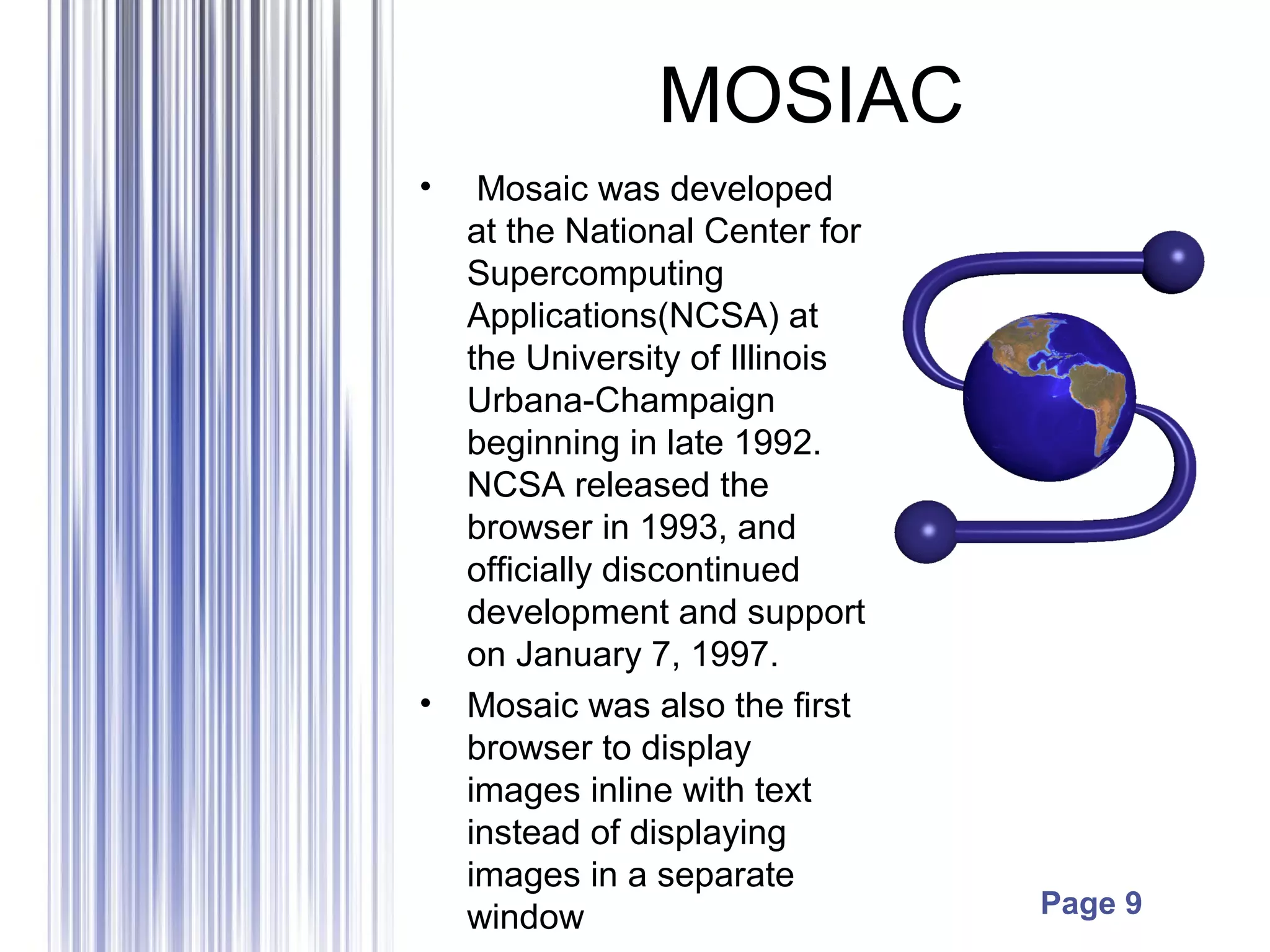 Page 9
MOSIAC
• Mosaic was developed
at the National Center for
Supercomputing
Applications(NCSA) at
the University of Illinois
Urbana-Champaign
beginning in late 1992.
NCSA released the
browser in 1993, and
officially discontinued
development and support
on January 7, 1997.
• Mosaic was also the first
browser to display
images inline with text
instead of displaying
images in a separate
window
 