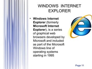Page 11
WINDOWS INTERNET
EXPLORER
• Windows Internet
Explorer (formerly
Microsoft Internet
Explorer), is a series
of graphical web
browsers developed by
Microsoft and included
as part of the Microsoft
Windows line of
operating systems
starting in 1995
 