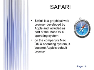 Page 13
SAFARI
• Safari is a graphical web
browser developed by
Apple and included as
part of the Mac OS X
operating system.
• on the company's Mac
OS X operating system, it
became Apple's default
browser
 