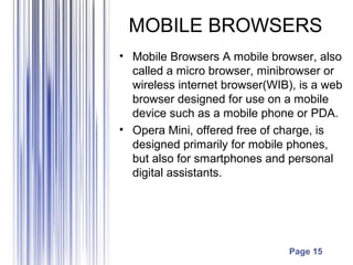 Page 15
MOBILE BROWSERS
• Mobile Browsers A mobile browser, also
called a micro browser, minibrowser or
wireless internet browser(WIB), is a web
browser designed for use on a mobile
device such as a mobile phone or PDA.
• Opera Mini, offered free of charge, is
designed primarily for mobile phones,
but also for smartphones and personal
digital assistants.
 